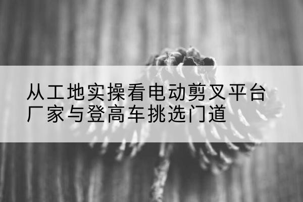多伦电动剪叉升降平台厂家-从工地实操看电动剪叉平台厂家与登高车挑选门道
