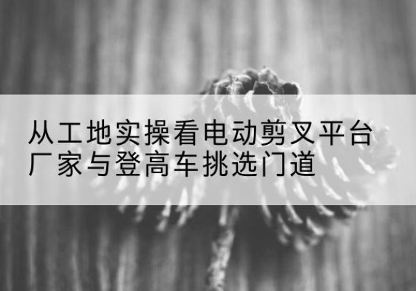 多伦电动剪叉升降平台厂家-从工地实操看电动剪叉平台厂家与登高车挑选门道